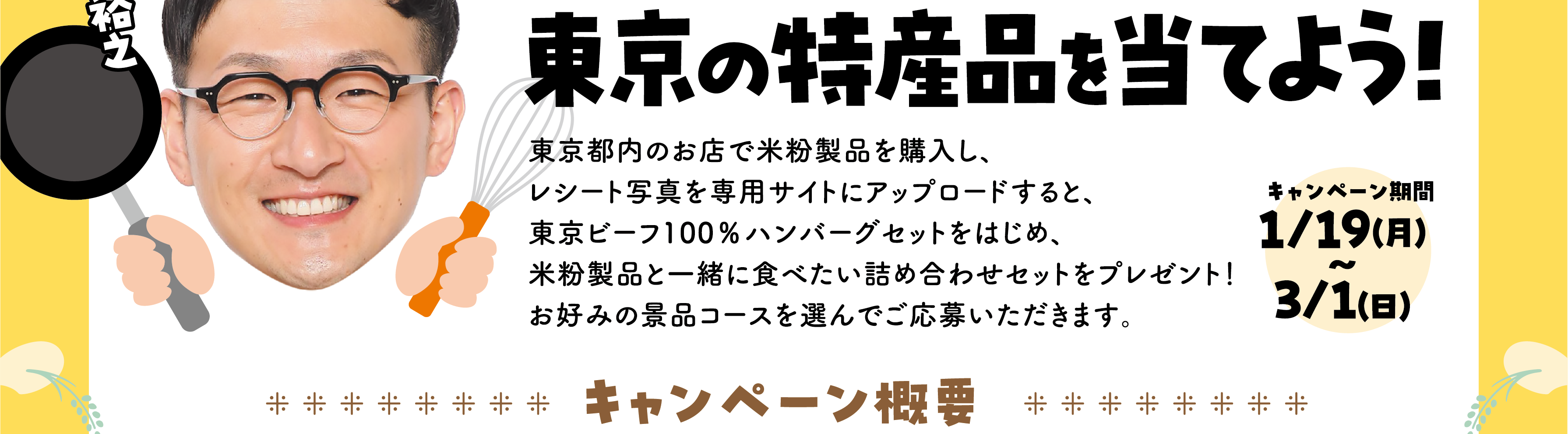 東京都内のお店で米粉製品を購入し、レシート写真を専用サイトにアップロードすると、東京ビーフ100%ハンバーグセットをはじめ、米粉製品と一緒に食べたい詰め合わせセットをプレゼント！お好みの景品コースを選んでご応募いただきます。キャンペーン期間：1/19(月) 〜 3/1(日)