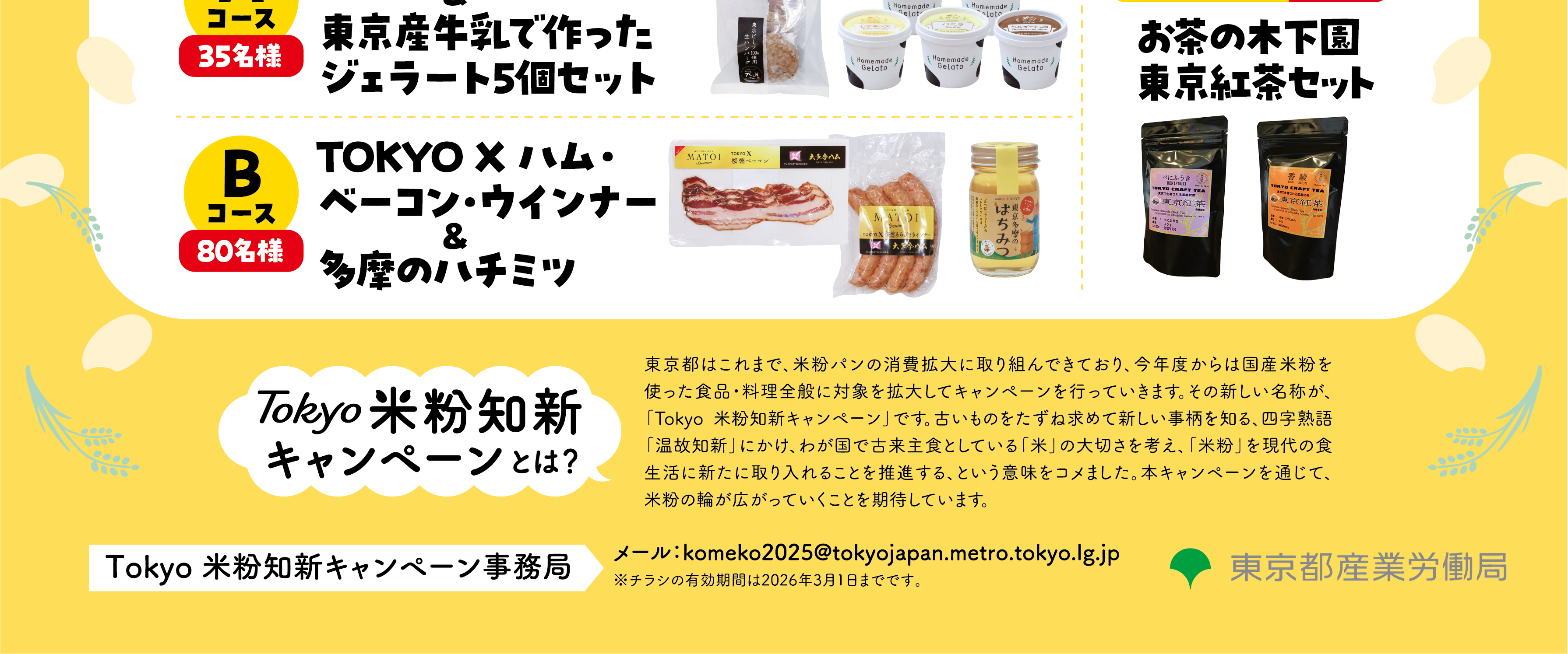 賞品内容（抽選で合計140名様にあたる！）Aコース（35名様）:東京ビーフハンバーグ6個＆東京産牛乳で作ったジェラート5個セットBコース（80名様）:TOKYO X ハム・ベーコン・ウインナー＆多摩のハチミツWチャンス（25名様）: お茶の木下園 東京紅茶セット「Tokyo 米粉知新キャンペーン」とは東京都はこれまで、米粉パンの消費拡大に取り組んできており、今年度からは国産米粉を使った食品・料理全般に対象を拡大してキャンペーンを行っていきます。 その新しい名称が、「Tokyo 米粉知新キャンペーン」です。 古いものをたずね求めて新しい事柄を知る、四字熟語「温故知新」にかけ、わが国で古来主食としている「米」の大切さを考え、「米粉」を現代の食生活に新たに取り入れることを推進する、という意味をコメました。 本キャンペーンを通じて、米粉の輪が広がっていくことを期待しています。お問い合わせ先Tokyo 米粉知新キャンペーン事務局メール: komeko2025@tokyojapan.metro.tokyo.lg.jp