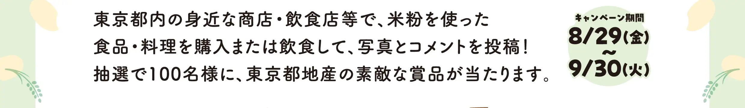 東京都内の身近な商店・飲食店等で、米粉を使った食品・料理を購入または飲食して、写真とコメントを投稿！抽選で100名様に、東京都地産の素敵な賞品が当たります。キャンペーン期間8月29日金曜日から9月30火曜日
