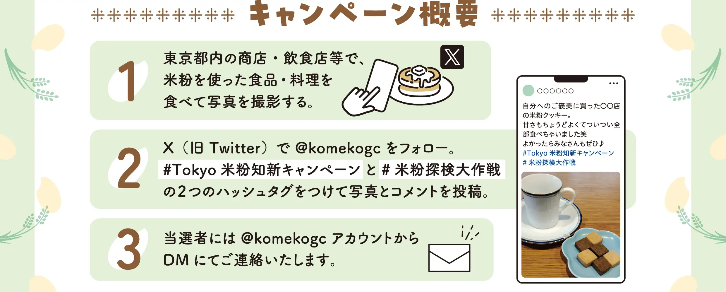 キャンペーン概要　1.東京都内の商店・飲食店等で、米粉を使った食品・料理を食べて写真を撮影する。2.X（旧Twitter）で@komekogcをフォロー。「#Tokyo 米粉知新キャンペーン」と「#米粉探検大作戦」の2つのハッシュタグをつけて写真とコメントを投稿。3.当選者には@komekogcアカウントからDMにてご連絡いたします。
