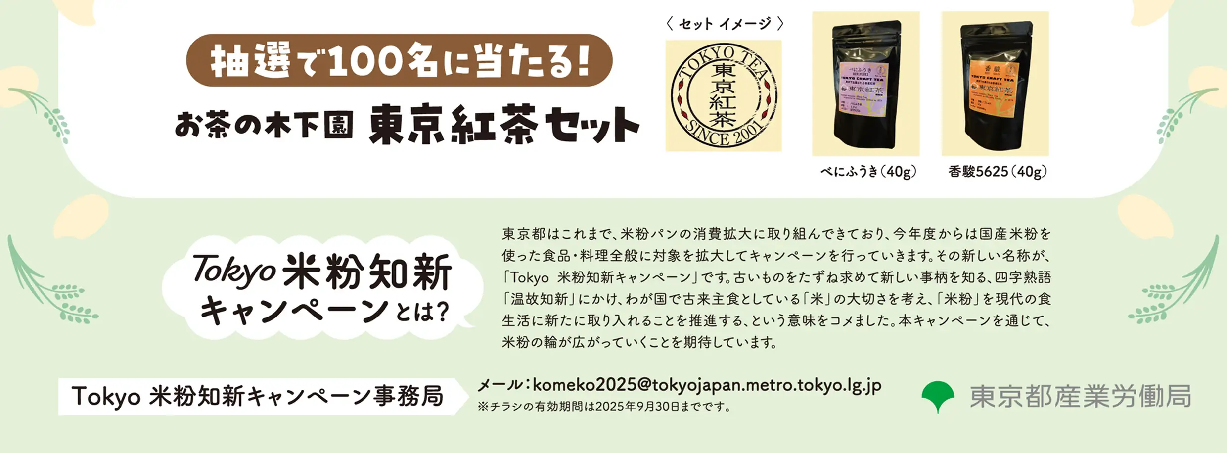 抽選で100名に当たる！お茶の木下園東京紅茶セット  べにふうき（40g） 香駿5625（40g） Tokyo米粉知新キャンペーンとは？東京都はこれまで、米粉パンの消費拡大に取り組んできており、今年度からは国産米粉を使った食品・料理全般に対象を拡大してキャンペーンを行っていきます。その新しい名称が、「Tokyo 米粉知新キャンペーン」です。古いものをたずね求めて新しい事柄を知る、四字熟語「温故知新」にかけ、わが国で古来主食としている「米」の大切さを考え、「米粉」を現代の食生活に新たに取り入れることを推進する、という意味をコメました。本キャンペーンを通じて、米粉の輪が広がっていくことを期待しています。 Tokyo 米粉知新キャンペーン事務局　メール：komeko2025@tokyojapan.metro.tokyo.lg.jp　注意：チラシの有効期限は2025年9月30日までです。東京都産業労働局