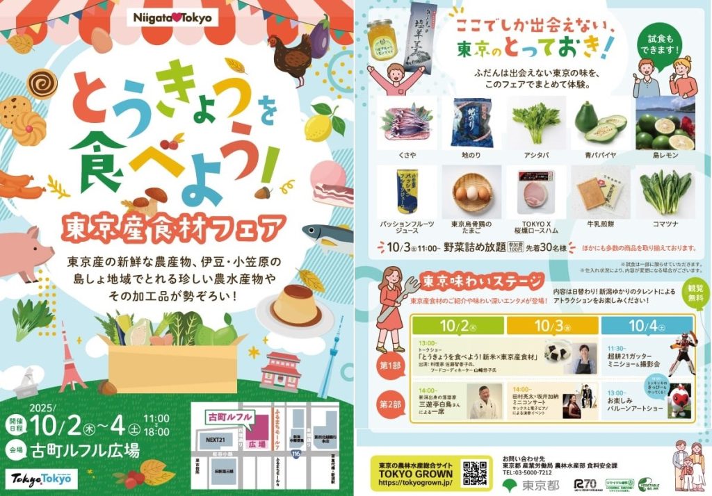とうきょうを食べよう！東京産食材フェアチラシ「ここでしか出会えない、東京のとっておき！ふだんは出合えない東京の味を、このフェアでまとめて体験。」くさや、地のり、アシタバ、青パパイヤ、島レモン、パッションジュース、東京烏骨鶏のたまご、TOKYO X桜燻ロースハム、牛乳煎餅、コマツナ
10/3火曜日11時～野菜詰め放題　参加費100円　先着30名様　注意：試食は一部に限らせていただきます。仕入れ状況により、内容が変更になる場合がございます。【味わいステージ】
東京産食材のご紹介や味わい深いエンタメが登場！内容は日替わり！新潟ゆかりのタレントによるアトラクションをお楽しみください！観覧無料　10/2～10/4」お問合せ先　東京都産業労働局農林水産部　食料安全課
TEL：03-5000-7212