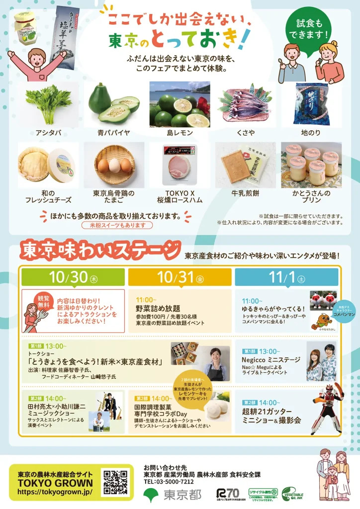 (チラシ裏面)ここでしか出合えない東京のとっておき!ふだんは出会えない東京の味を、このフェアでまとめて体験。試食もできます!アシタバ、青パパイヤ、島レモン、くさや、地のり、和のフレッシュチーズ、東京烏骨鶏のたまご、TOKYO X 桜燻ロースハム、牛乳煎餅、かとうさんのプリン ほかにも多数の商品を取り揃えております。
【東京味わいステージ】東京産食材のご紹介や味わい深いエンタメが登場!観覧無料!内容は日替わり!新潟ゆかりのタレントによるアトラクションをおたのしみください!
・10月30日(木)13時~トークショー「東京を食べよう!新米×東京食材」出演:料理家佐藤智香子氏、フードコーディネーター山崎悠子氏 14時~田村良太×小助川謙二ミュージックショー 
・10月31日(金)11時 東京産野菜詰め放題 参加費100円 先着30名様 13時~トークショー「東京を食べよう!新米×東京食材」出演:料理家佐藤智香子氏、フードコーディネーター山崎悠子氏 14時~国際調理成果専門学校コラボDay(生徒さんが東京産島レモンで作ったレモンケーキを先着でプレゼント)講師・セイトさんによるトークショーやデモンストレーション
・11月1日(土)11時~ゆるきゃらがやってくる!トッキッキのとっぴー&きっぴーや、やなせたかし作 米粉PRキャラクターコメパンマンに会える! 13時~Negiccoミニステージ Nao☆Meguによるライブ&トークイベント 14時~超耕21ガッター ミニショー&撮影会
東京の農林水産総合サイト「TOKYO GROWN」URL
お問合せ先 東京都産業労働局 農林水産部食糧安全課 TEL:03-5000-7212
