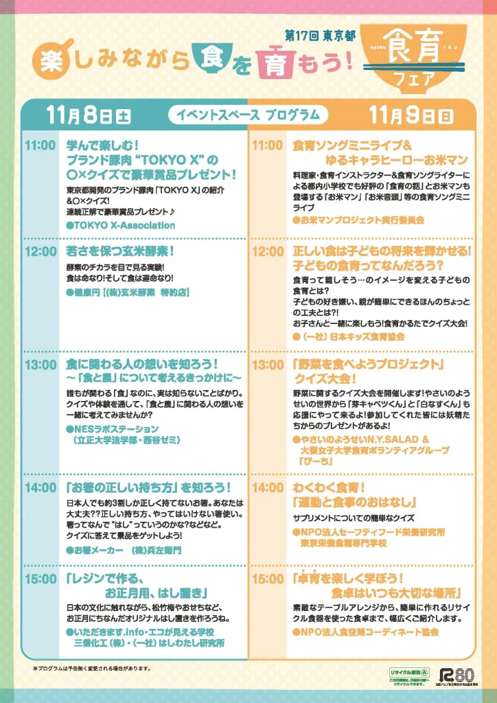（チラシ裏面）イベントブースプログラム 11月8日(土) 11時学んで楽しむ！ブランド豚肉 Tokyo Xのまるばつクイズで豪華賞品プレゼント！　12時 若さを保つ玄米酵素！　13時 食に関わる人の想いを知ろう！「食と農」について考えるきっかけに　14時「お箸の正しい持ち方」を知ろう！　15時「レジンでつくるお正月用、はし置き」11月9日(日)11時 食育ソングミニライブ＆ゆるキャラヒーローお米マン 12時 正しい食は子供の将来を輝かせる！子どもの食育ってなんだろう？ 13時「野菜を食べようプロジェクト」クイズ大会！ 14時 わくわく食育！「運動と食事のおはなし」 15時「卓育を楽しく学ぼう！食卓はいつも大切な場所」