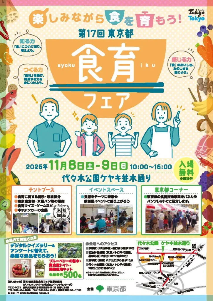 （チラシおもて）楽しみながら食を育もう！第17回東京都食育フェア　2025年11月8日(土)〜9日(日)10時～16時 代々木公演ケヤキ並木通り 入場無料 小雨決行 ①テントブース：食育に関する展示・取組紹介、東京産食材・米粉パン等の販売、食育クイズ・ゲームなど、キッチンカーの出店　②イベントブース：食育をテーマの参加イベントで盛り上がろう③東京都コーナー：東京都の食育推進事業をパネルやパンフレットでご紹介します。
会場内で実施されるデジタルクイズラリークイズラリー＆アンケートに答えて素敵な景品をもらおう！ブルーベリーの苗木・東京産トマト・簡易栽培キット先着各日500名
会場アクセス：JR原宿駅西口から徒歩10分　明治神宮駅から2番出口から徒歩10分　渋谷駅ハチ公口から徒歩15分　代々木公園2番出口から徒歩15分　
問合せ　第17回東京都食育フェア運営事務局　ダスキンレントオール横浜西口イベントセンター内　電話：0455344088　FAX:0455344066 営業時間10時～17時　主催：東京都
