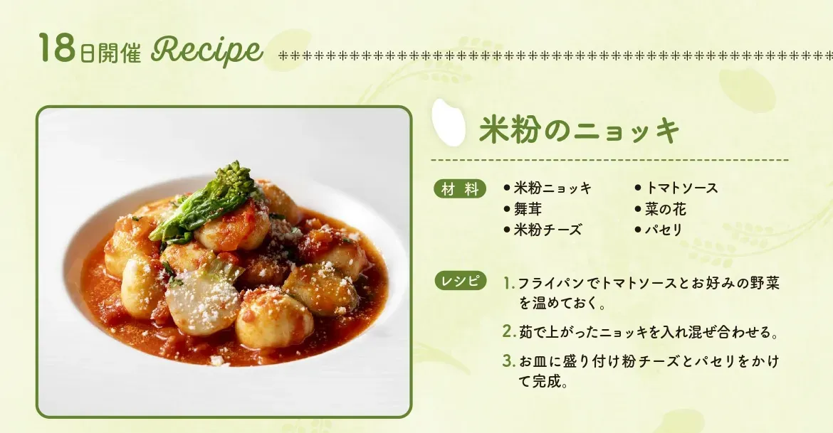 米粉のニョッキ【材料】米粉ニョッキ、トマトソース、舞茸、菜の花、米粉チーズ、パセリ【レシピ】1.フライパンでトマトソースとお好みの野菜を温めておく。　2.ゆであがったニョッキを入れ混ぜ合わせる。　3.お皿に盛り付け粉チーズとパセリをかけて完成。