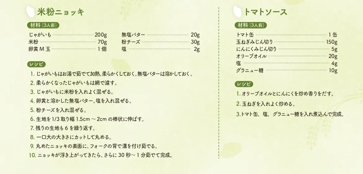 米粉ニョッキのレシピ（3人前）
【材料】じゃがいも：200グラム、米粉：70グラム、卵黄M玉：1個、無塩バター：20グラム、粉チーズ：30グラム、塩：2グラム 【レシピ】1.じゃがいもはお湯で茹でて加熱。柔らかくしておく。無塩バターは溶かしておく。　2.柔らかくなったじゃがいもは網で濾す。　3.じゃがいもに米粉を入れよく混ぜる。　4.卵黄と溶かした無塩バター、塩を入れ混ぜる。　5.粉チーズを入れ混ぜる。　6.生地を1/3取り幅1.5cm〜2cmの棒状に伸ばす。　7.残りの生地も6を繰り返す。　8.一口大の大きさにカットして丸める。　9.丸めたニョッキの表面に、フォークの背で溝を付け茹でる。　10.ニョッキが浮き上がってきたら、さらに30秒から1分茹でて完成。　
トマトソースのレシピ（3人前）【材料】トマト缶：1缶、玉ねぎみじん切り：150グラム、にんにくみじん切り：5グラム、オリーブオイル：20グラム、塩：4グラム、グラニュー糖：10グラム　【レシピ】1.オリーブオイルとにんにくを炒め香りをだす。　2.玉ねぎを入れよく炒める。　3.トマト缶、塩、グラニュー糖を入れ煮込んで完成。