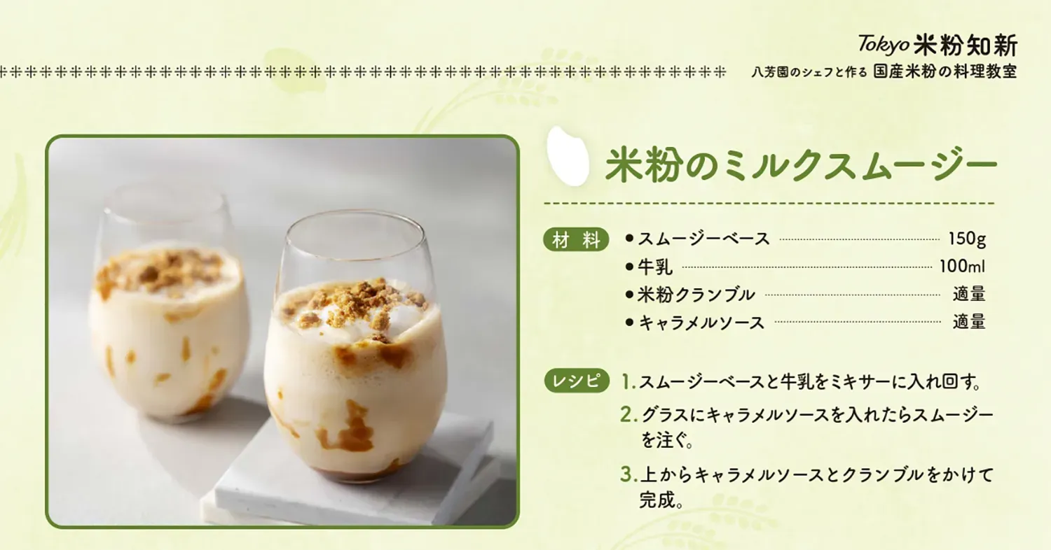 米粉のミルクスムージー【材料】スムージーベース150グラム、牛乳100ml、米粉クランブル適量、キャラメルソース適量【レシピ】1.スムージーベースと牛乳をミキサーに入れ回す。　2.グラスにキャラメルソースを入れたらスムージーを注ぐ。　3.上からキャラメルソースとクランブルをかけて完成。